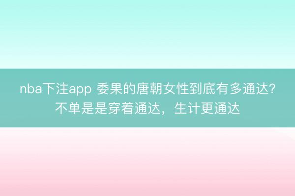 nba下注app 委果的唐朝女性到底有多通达?不单是是穿着通达,生计更通达
