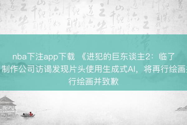nba下注app下载 《进犯的巨东谈主2：临了一战》制作公司访谒发现片头使用生成式AI，将再行绘画并致歉