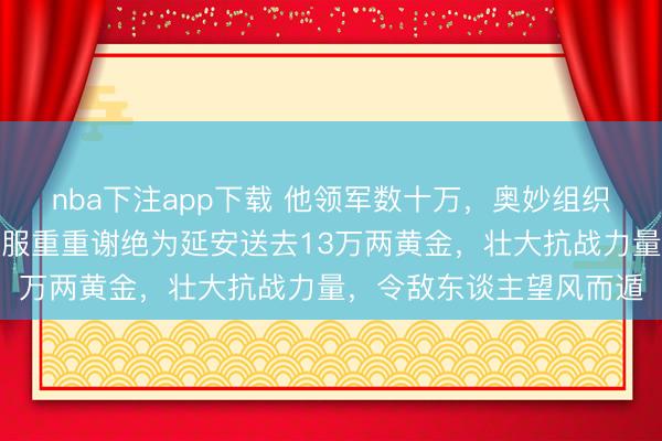 nba下注app下载 他领军数十万，奥妙组织胶东招远金矿采金，克服重重谢绝为延安送去13万两黄金，壮大抗战力量，令敌东谈主望风而遁