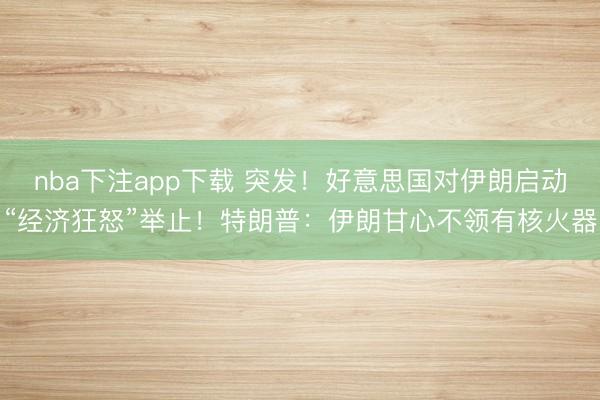 nba下注app下载 突发！好意思国对伊朗启动“经济狂怒”举止！特朗普：伊朗甘心不领有核火器