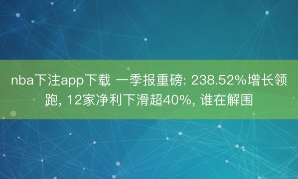 nba下注app下载 一季报重磅: 238.52%增长领跑， 12家净利下滑超40%， 谁在解围