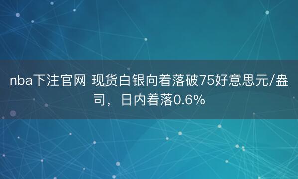 nba下注官网 现货白银向着落破75好意思元/盎司，日内着落0.6%