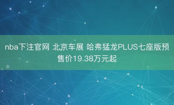 nba下注官网 北京车展 哈弗猛龙PLUS七座版预售价19.38万元起