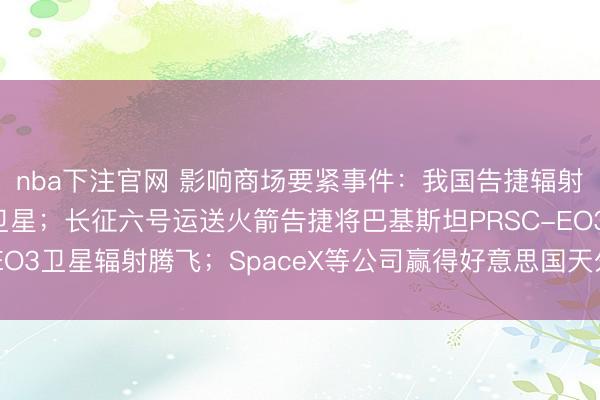 nba下注官网 影响商场要紧事件：我国告捷辐射卫星互联网期间检察卫星；长征六号运送火箭告捷将巴基斯坦PRSC-EO3卫星辐射腾飞；SpaceX等公司赢得好意思国天外阻挠器面貌合约