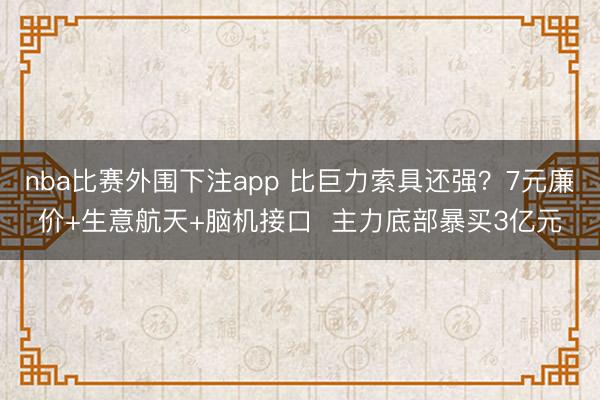 nba比赛外围下注app 比巨力索具还强？7元廉价+生意航天+脑机接口  主力底部暴买3亿元