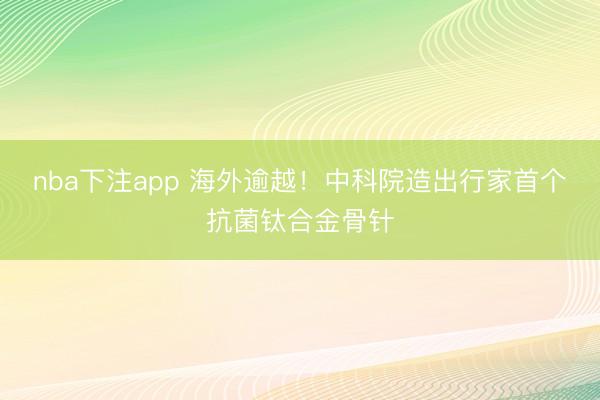 nba下注app 海外逾越！中科院造出行家首个抗菌钛合金骨针