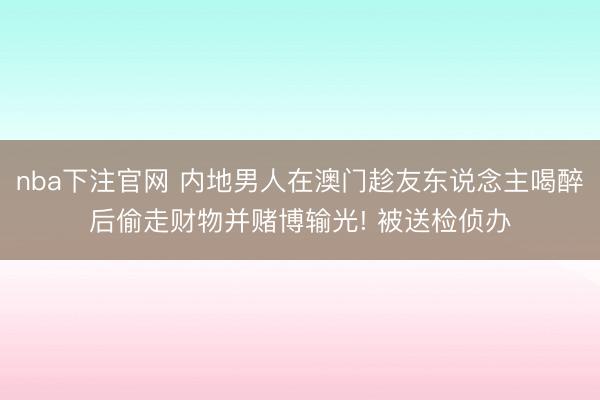 nba下注官网 内地男人在澳门趁友东说念主喝醉后偷走财物并赌博输光! 被送检侦办