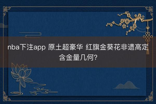 nba下注app 原土超豪华 红旗金葵花非遗高定含金量几何？