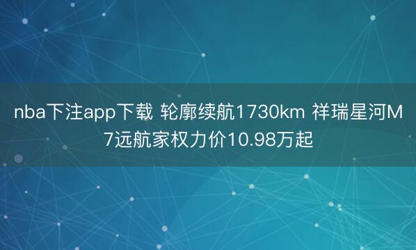 nba下注app下载 轮廓续航1730km 祥瑞星河M7远航家权力价10.98万起