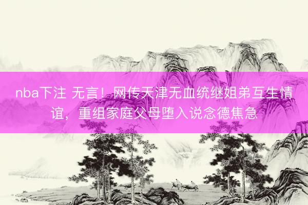 nba下注 无言！网传天津无血统继姐弟互生情谊，重组家庭父母堕入说念德焦急