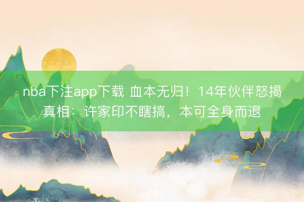 nba下注app下载 血本无归！14年伙伴怒揭真相：许家印不瞎搞，本可全身而退