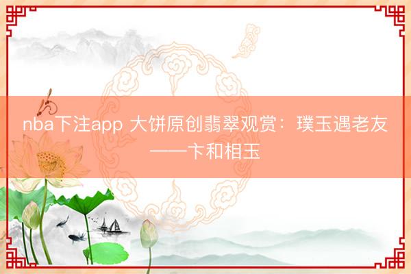 nba下注app 大饼原创翡翠观赏：璞玉遇老友——卞和相玉