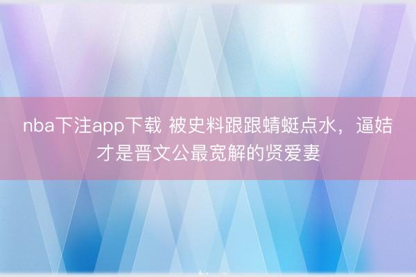 nba下注app下载 被史料跟跟蜻蜓点水，逼姞才是晋文公最宽解的贤爱妻