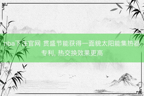 nba下注官网 贯盛节能获得一面貌太阳能集热器专利， 热交换效果更高