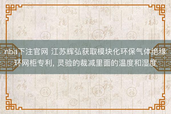 nba下注官网 江苏辉弘获取模块化环保气体绝缘环网柜专利， 灵验的裁减里面的温度和湿度