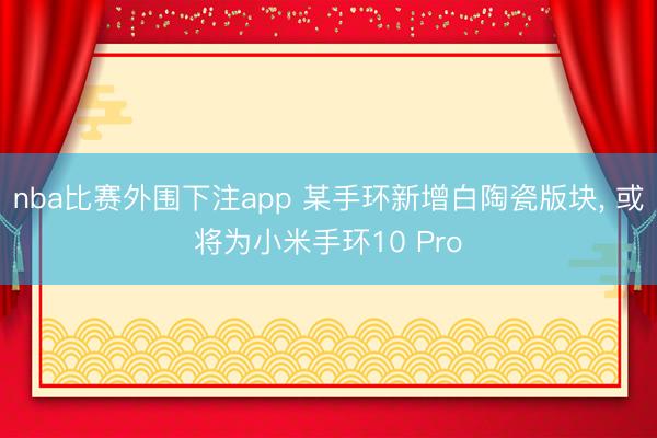 nba比赛外围下注app 某手环新增白陶瓷版块， 或将为小米手环10 Pro