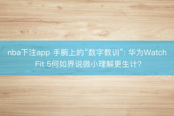 nba下注app 手腕上的“数字教训”: 华为Watch Fit 5何如界说微小理解更生计?