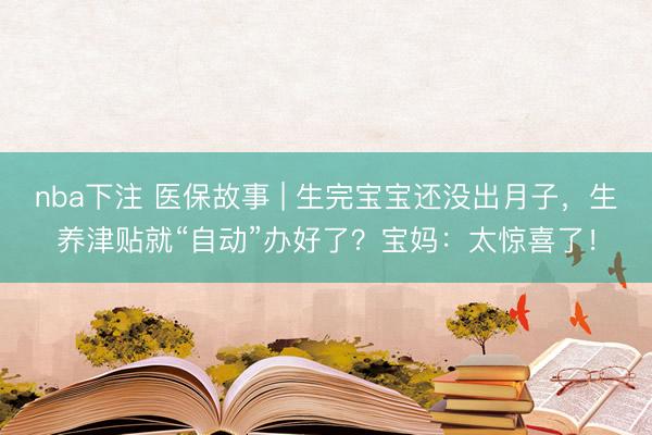 nba下注 医保故事 | 生完宝宝还没出月子，生养津贴就“自动”办好了？宝妈：太惊喜了！