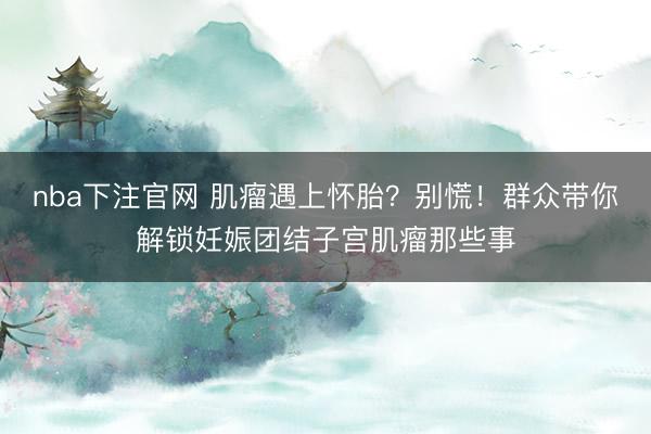 nba下注官网 肌瘤遇上怀胎？别慌！群众带你解锁妊娠团结子宫肌瘤那些事