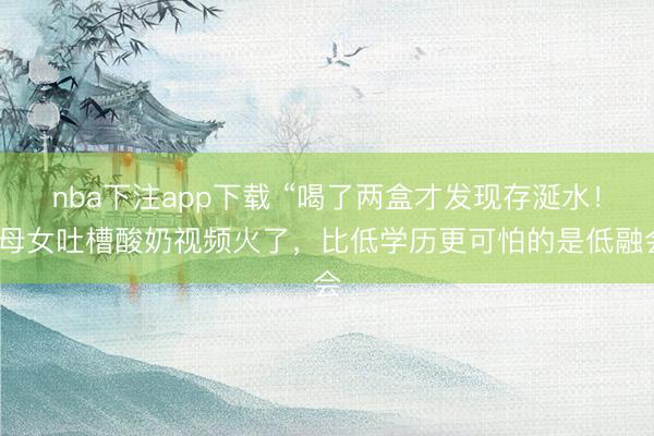 nba下注app下载 “喝了两盒才发现存涎水！”母女吐槽酸奶视频火了，比低学历更可怕的是低融会