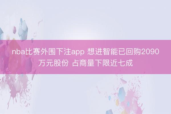 nba比赛外围下注app 想进智能已回购2090万元股份 占商量下限近七成