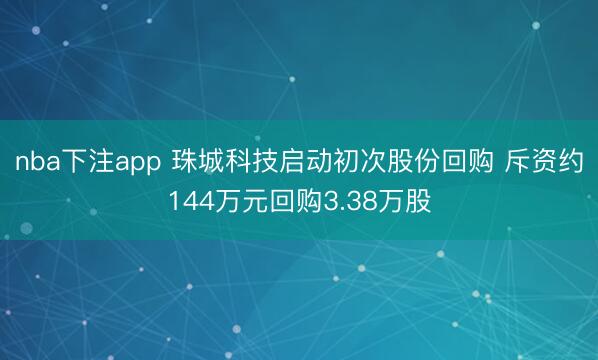 nba下注app 珠城科技启动初次股份回购 斥资约144万元回购3.38万股