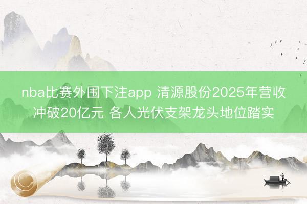nba比赛外围下注app 清源股份2025年营收冲破20亿元 各人光伏支架龙头地位踏实