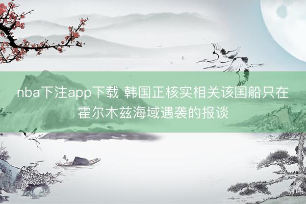 nba下注app下载 韩国正核实相关该国船只在霍尔木兹海域遇袭的报谈