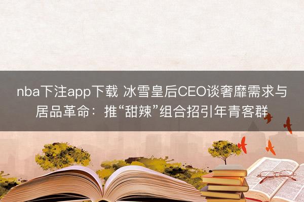 nba下注app下载 冰雪皇后CEO谈奢靡需求与居品革命：推“甜辣”组合招引年青客群