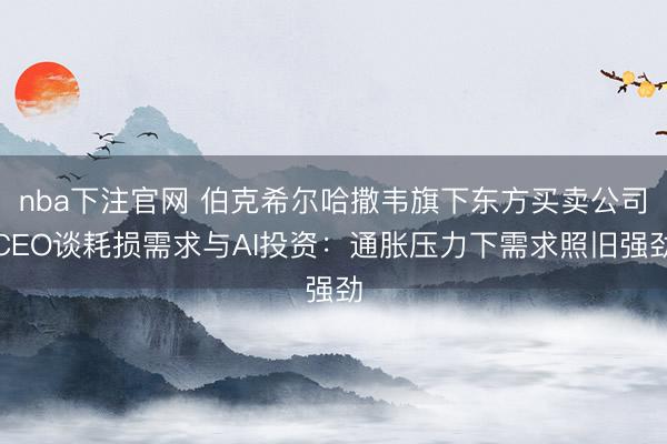 nba下注官网 伯克希尔哈撒韦旗下东方买卖公司CEO谈耗损需求与AI投资：通胀压力下需求照旧强劲