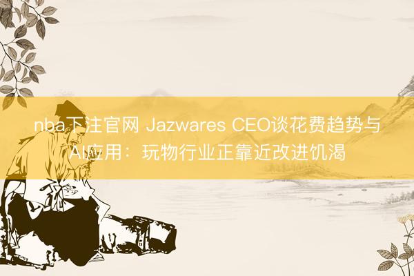 nba下注官网 Jazwares CEO谈花费趋势与AI应用：玩物行业正靠近改进饥渴