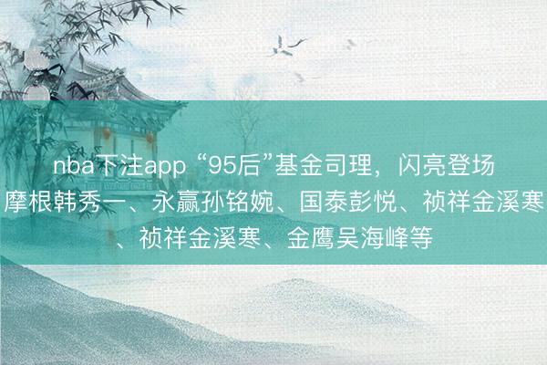nba下注app “95后”基金司理，闪亮登场：博谈刘兆阳、摩根韩秀一、永赢孙铭婉、国泰彭悦、祯祥金溪寒、金鹰吴海峰等