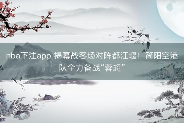 nba下注app 揭幕战客场对阵都江堰！简阳空港队全力备战“蓉超”