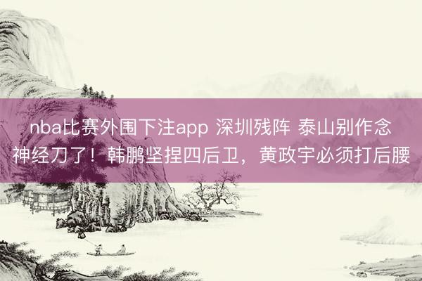 nba比赛外围下注app 深圳残阵 泰山别作念神经刀了！韩鹏坚捏四后卫，黄政宇必须打后腰