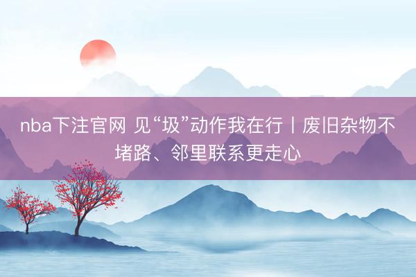 nba下注官网 见“圾”动作我在行丨废旧杂物不堵路、邻里联系更走心