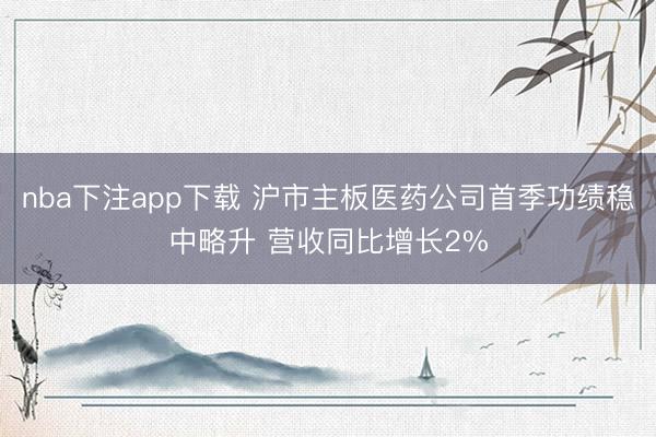 nba下注app下载 沪市主板医药公司首季功绩稳中略升 营收同比增长2%