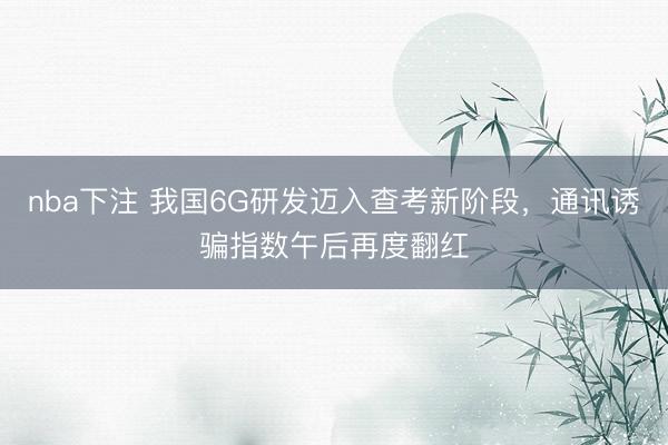 nba下注 我国6G研发迈入查考新阶段，通讯诱骗指数午后再度翻红