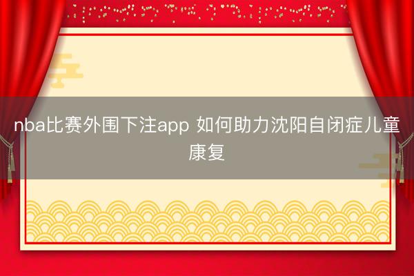 nba比赛外围下注app 如何助力沈阳自闭症儿童康复