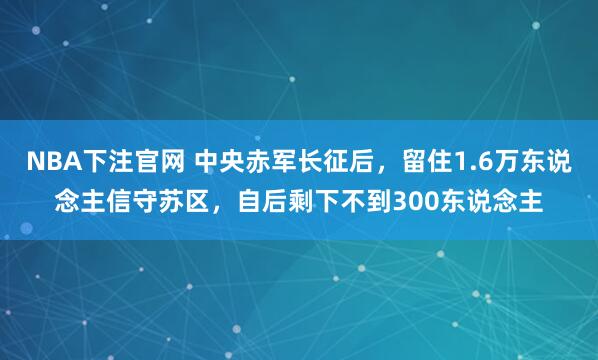 NBA下注官网 中央赤军长征后，留住1.6万东说念主信守苏区，自后剩下不到300东说念主