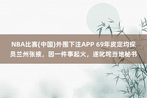 NBA比赛(中国)外围下注APP 69年皮定均探员兰州张掖，因一件事起火，遂叱咤当地秘书