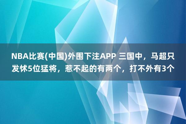 NBA比赛(中国)外围下注APP 三国中，马超只发怵5位猛将，惹不起的有两个，打不外有3个