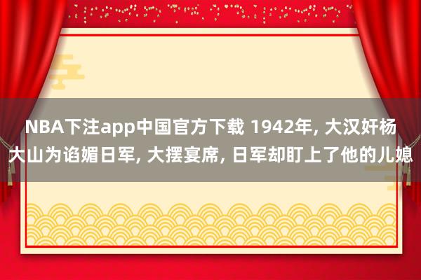 NBA下注app中国官方下载 1942年， 大汉奸杨大山为谄媚日军， 大摆宴席， 日军却盯上了他的儿媳