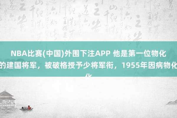 NBA比赛(中国)外围下注APP 他是第一位物化的建国将军，被破格授予少将军衔，1955年因病物化