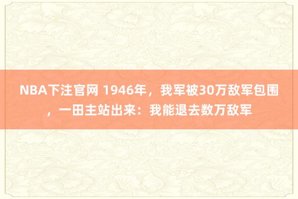 NBA下注官网 1946年，我军被30万敌军包围，一田主站出来：我能退去数万敌军