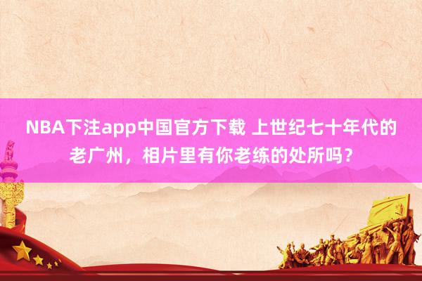 NBA下注app中国官方下载 上世纪七十年代的老广州,相片里有你老练的处所吗?