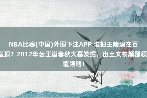 NBA比赛(中国)外围下注APP 谁把王陵建在百米崖顶？2012年齿王崮春秋大墓发掘，出土文物颠覆领略！