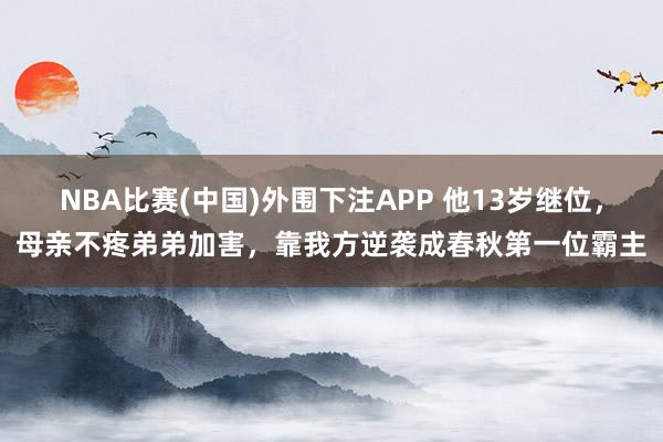 NBA比赛(中国)外围下注APP 他13岁继位，母亲不疼弟弟加害，靠我方逆袭成春秋第一位霸主