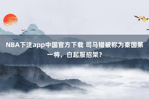 NBA下注app中国官方下载 司马错被称为秦国第一将，白起服招架？
