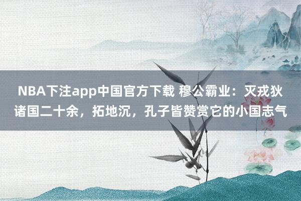 NBA下注app中国官方下载 穆公霸业：灭戎狄诸国二十余，拓地沉，孔子皆赞赏它的小国志气