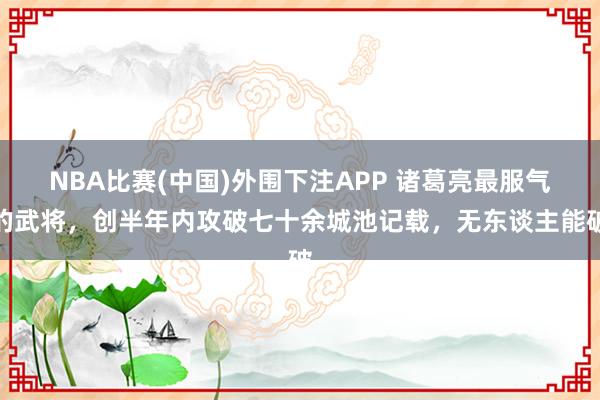 NBA比赛(中国)外围下注APP 诸葛亮最服气的武将，创半年内攻破七十余城池记载，无东谈主能破